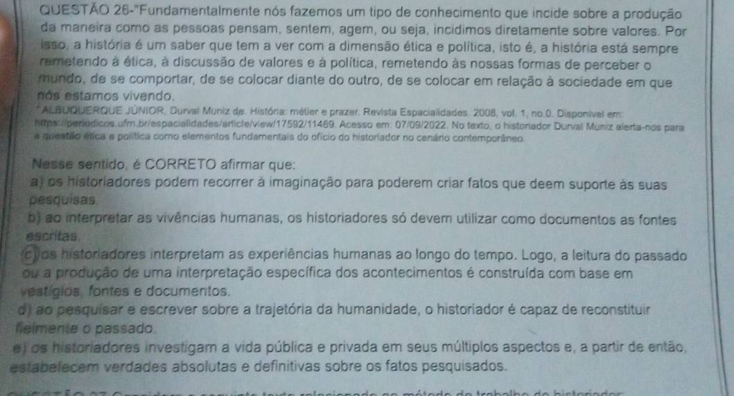 QUESTÃO 26-"Fundamentalmente nós fazemos um tipo de conhecimento que incide sobre a produção
da maneira como as pessoas pensam, sentem, agem, ou seja, incidimos diretamente sobre valores. Por
isso, a história é um saber que tem a ver com a dimensão ética e política, isto é, a história está sempre
remetendo à ética, à discussão de valores e à política, remetendo às nossas formas de perceber o
mundo, de se comportar, de se colocar diante do outro, de se colocar em relação à sociedade em que
nás estamos vivendo.
*ALBUQUERQUE JÚNIOR, Durval Muniz de. História: mélier e prazer. Revista Espacialidades. 2008, vol. 1, no.0. Disponível em
https://periodicos.ufm.br/espacialidades/article/view/17592/11469. Acesso em: 07/09/2022. No texto, o historiador Durval Muniz alerta-nos para
a questão ética e política como elementos fundamentais do ofício do historiador no cenário contemporâneo.
Nesse sentido, é CORRETO afirmar que:
a) os historiadores podem recorrer à imaginação para poderem criar fatos que deem suporte às suas
pesquisas
b) ao interpretar as vivências humanas, os historiadores só devem utilizar como documentos as fontes
escritas.
uos historiadores interpretam as experiências humanas ao longo do tempo. Logo, a leitura do passado
ou a produção de uma interpretação específica dos acontecimentos é construída com base em
vestígios, fontes e documentos.
d) ao pesquisar e escrever sobre a trajetória da humanidade, o historiador é capaz de reconstituir
flelmente o passado.
e) os historiadores investigam a vida pública e privada em seus múltiplos aspectos e, a partir de então,
estabelecem verdades absolutas e definitivas sobre os fatos pesquisados.