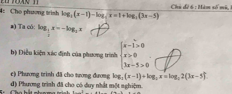 fu Toàn 11 Chủ đề 6 : Hàm số mũ, 1 
4: Cho phương trình log _2(x-1)-log _1x=1+log _2(3x-5)
a) Ta có: log _ 1/2 x=-log _2x
b) Điều kiện xác định của phương trình beginarrayl x-1>0 x>0 3x-5>0endarray.. 
c) Phương trình đã cho tương đương log _2(x-1)+log _2x=log _22(3x-5). 
d) Phương trình đã cho có duy nhất một nghiệm. 
Si Cho bất phương trình _ 1x^2x+41