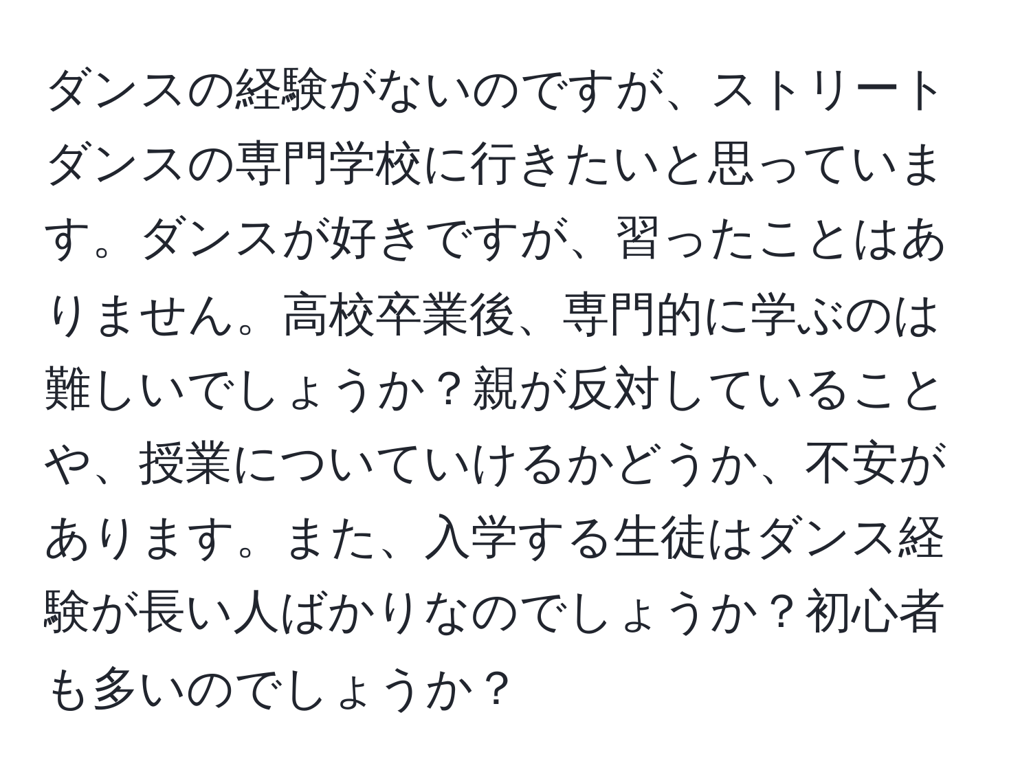 ダンスの経験がないのですが、ストリートダンスの専門学校に行きたいと思っています。ダンスが好きですが、習ったことはありません。高校卒業後、専門的に学ぶのは難しいでしょうか？親が反対していることや、授業についていけるかどうか、不安があります。また、入学する生徒はダンス経験が長い人ばかりなのでしょうか？初心者も多いのでしょうか？