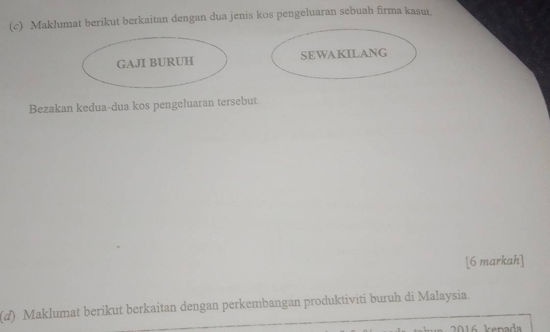 Maklumat berikut berkaitan dengan dua jenis kos pengeluaran sebuah firma kasut, 
GAJI BURUH SEWAKILANG 
Bezakan kedua-dua kos pengeluaran tersebut. 
[6 markah] 
(d) Maklumat berikut berkaitan dengan perkembangan produktiviti buruh di Malaysia.