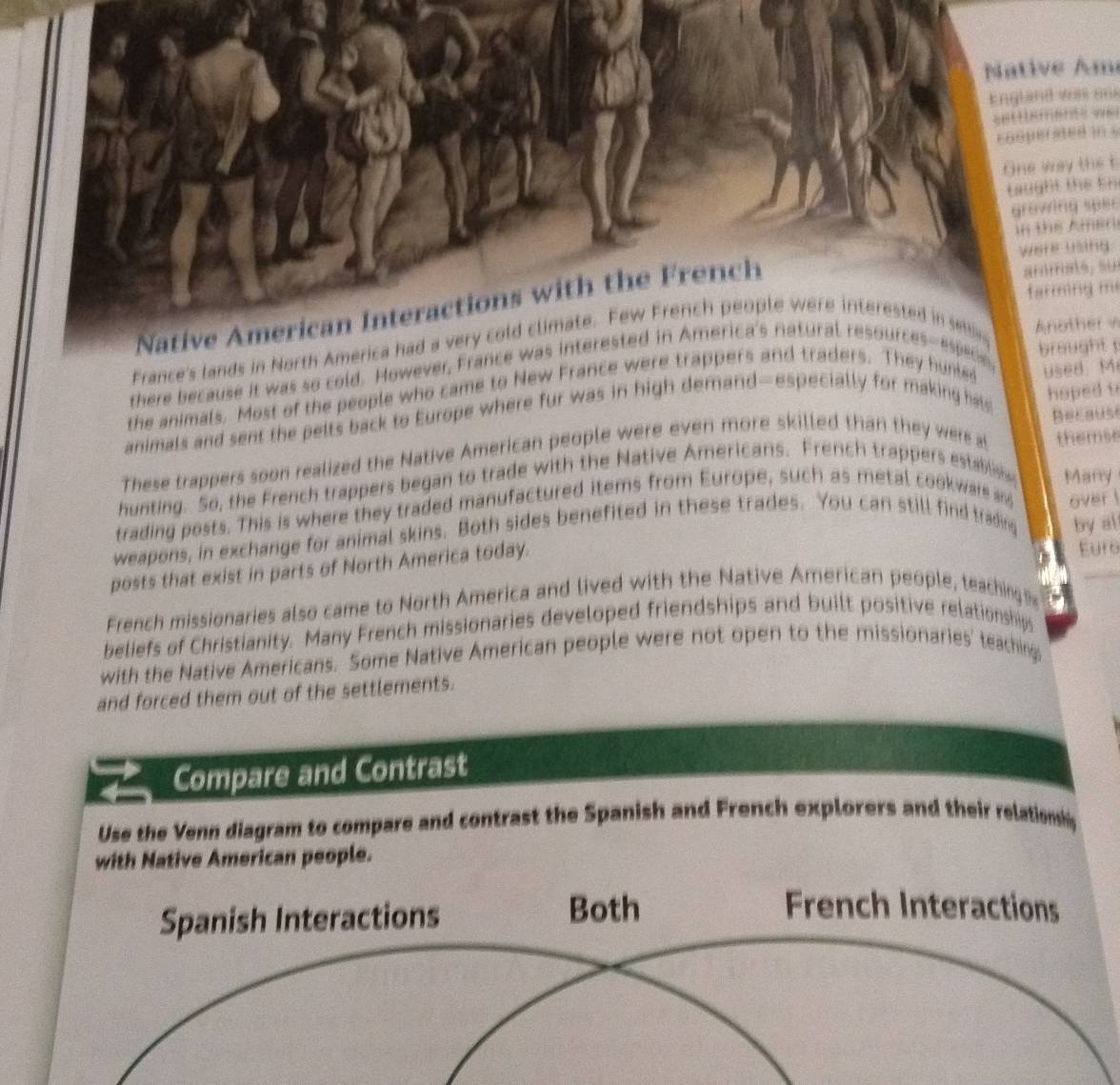 Native Am 
England was ons 
8 
coopersted in s 
One way thet 
taught the En 
grawing sper 
n the Amen 
were using 
farming m 
Native American Interactions with the French 
ammats, su 
France's lands in North America had a very cold climate. Few French people were interested in se Another v 
brought 
there because it was so cold. However, France was interested in America's natural resources-espece, 
hoped u 
the animals. Most of the people who came to New France were trappers and traders. They hunled 
animals and sent the pelts back to Europe where fur was in high demand—especially for making hav used. M 
Because 
These trappers soon realized the Native American people were even more skilled than they were al themse 
hunting. So, the French trappers began to trade with the Native Americans. French trappers establis Manry 
trading posts. This is where they traded manufactured items from Europe, such as metal cookware and 
weapons, in exchange for animal skins. Both sides benefited in these trades. You can still find trading by al 
posts that exist in parts of North America today. over ! 
Euro 
French missionaries also came to North America and lived with the Native American people, teaching s 
beliefs of Christianity. Many French missionaries developed friendships and built positive relationships 
with the Native Americans. Some Native American people were not open to the missionaries' teaching 
and forced them out of the settlements. 
Compare and Contrast 
Use the Venn diagram to compare and contrast the Spanish and French explorers and their relationsy 
with Native American people. 
Spanish Interactions Both 
French Interactions