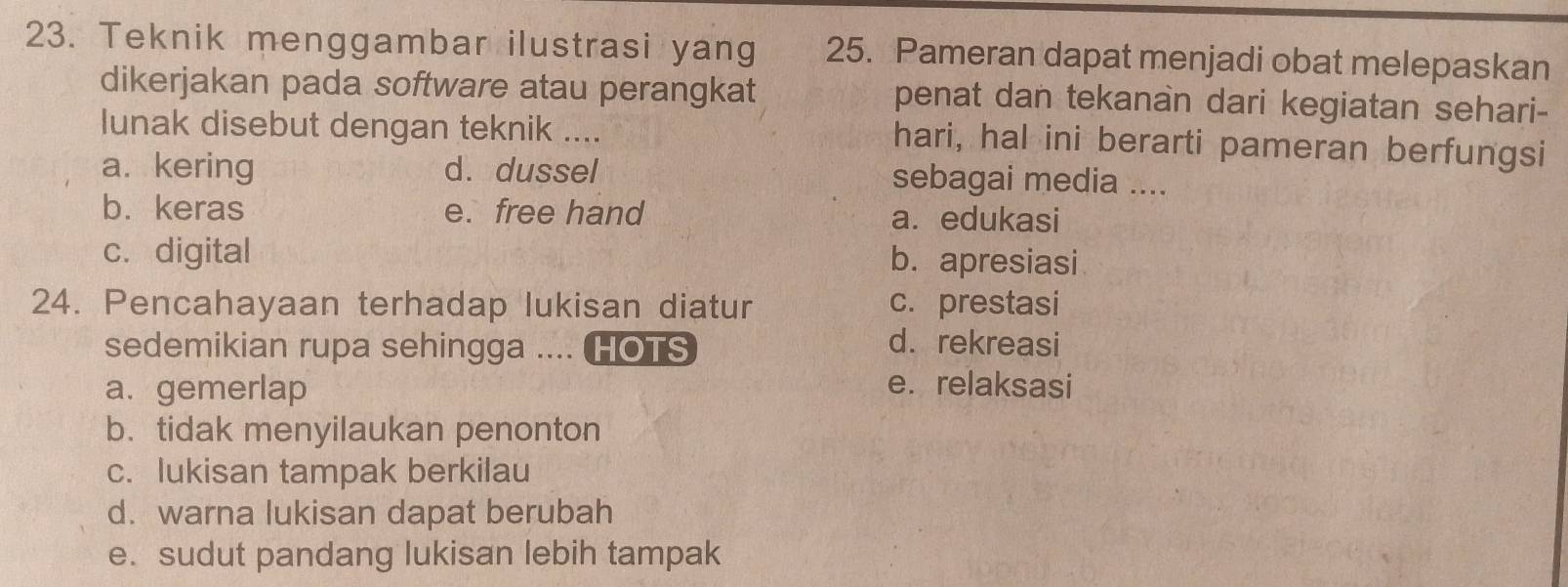 Teknik menggambar ilustrasi yang 25. Pameran dapat menjadi obat melepaskan
dikerjakan pada software atau perangkat penat dan tekanan dari kegiatan sehari-
lunak disebut dengan teknik .... hari, hal ini berarti pameran berfungsi
a. kering d. dussel sebagai media ....
b. keras e. free hand a. edukasi
c. digital b. apresiasi
24. Pencahayaan terhadap lukisan diatur c. prestasi
sedemikian rupa sehingga .... HOTS d. rekreasi
a. gemerlap e. relaksasi
b. tidak menyilaukan penonton
c. lukisan tampak berkilau
d. warna lukisan dapat berubah
e. sudut pandang lukisan lebih tampak