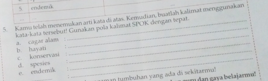 endemik 
5. Kamu telah menemukan arti kata di atas. Kemudian, buatlah kalimat menggunakan 
kata-kata tersebut! Gunakan pola kalimat SPOK dengan tepat. 
a. cagar alam_ 
b. hayati_ 
_ 
c. konservasi 
_ 
d. spesies 
e. endemik 
_ 
man tumbuhan yang ada di sekitarmu! 
aya belajarmu!