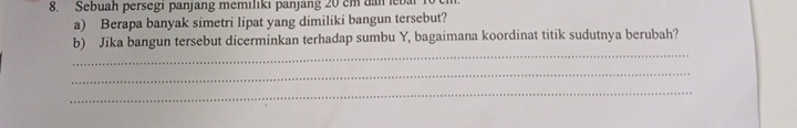 Sebuah persegi panjang memilıkı panjang 20 cm dan eba 
a) Berapa banyak simetri lipat yang dimiliki bangun tersebut? 
b) Jika bangun tersebut dicerminkan terhadap sumbu Y, bagaimana koordinat titik sudutnya berubah? 
_ 
_ 
_