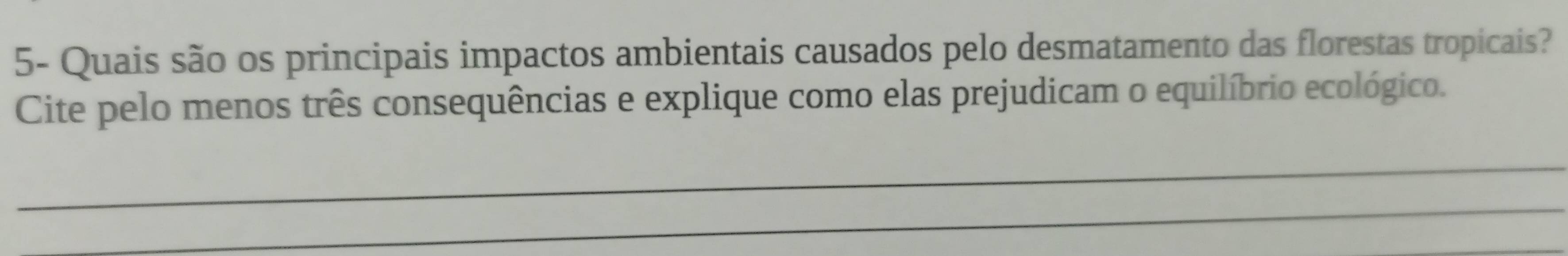 5- Quais são os principais impactos ambientais causados pelo desmatamento das florestas tropicais? 
Cite pelo menos três consequências e explique como elas prejudicam o equilíbrio ecológico. 
_ 
_