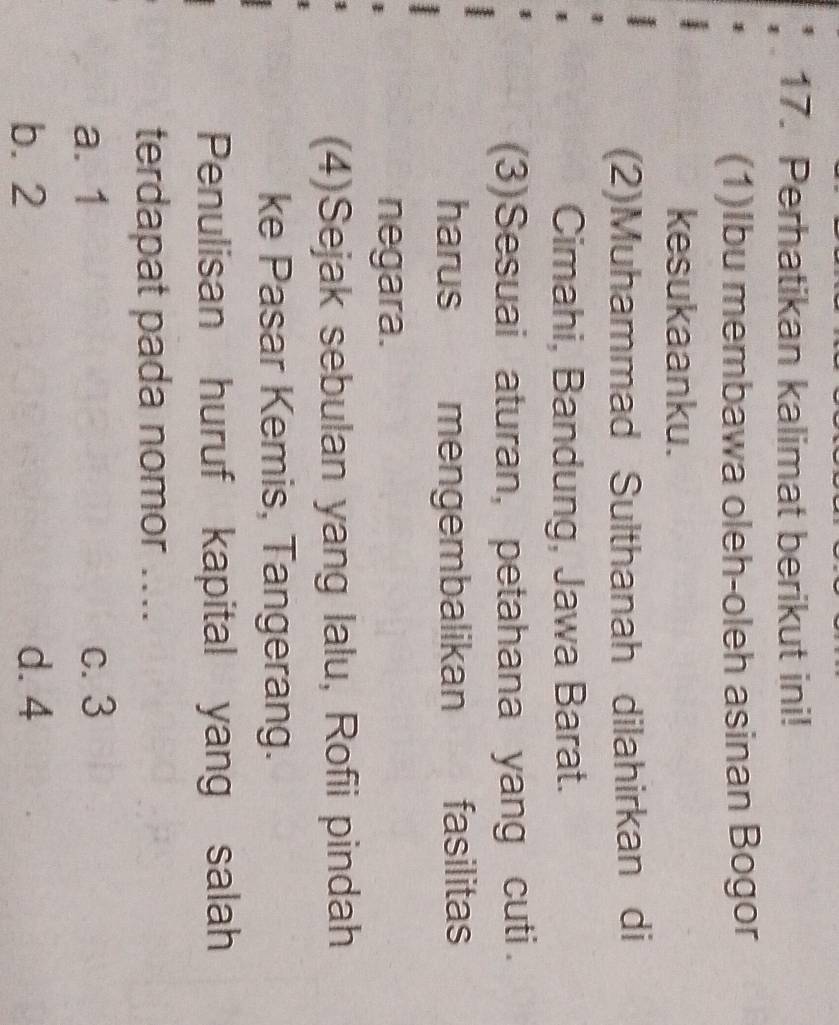 Perhatikan kalimat berikut ini!
(1)Ibu membawa oleh-oleh asinan Bogor
kesukaanku.
(2)Muhammad Sulthanah dilahirkan di
Cimahi, Bandung, Jawa Barat.
(3)Sesuai aturan, petahana yang cuti.
harus mengembalikan fasilitas
negara.
(4)Sejak sebulan yang lalu, Rofii pindah
ke Pasar Kemis, Tangerang.
Penulisan huruf kapital yang salah
terdapat pada nomor ....
a. 1 c. 3
b. 2 d. 4