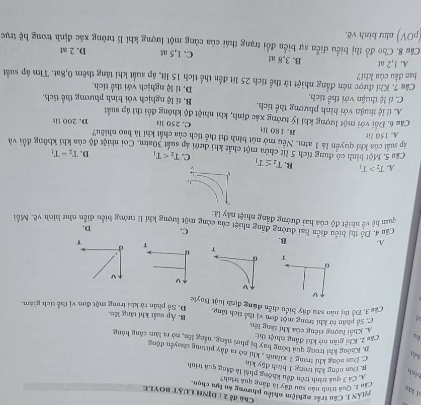 Chủ đề 2 : ĐỊNH LUậT BOYLE
l khí
HẢN I. Câu trắc nghiệm nhiều phương án lựa chọn.
Cầa 1. Quá trình nào sau đây là đẳng quá trình?
bình
A. Cả 3 quá trình trên đều không phải là đằng quá trình
B. Đun nóng khí trong 1 bình đậy kín
chối
C. Đun nóng khí trong 1 xilanh , khí nở ra đầy pittong chuyển động
D. Không khí trong quả bóng bay bị phơi nắng, nắng lên, nở ra làm căng bóng
êu Câu 2. Khi giãn nở khí đẳng nhiệt thì:
A. Khối lượng riêng của khí tăng lên
B. Áp suất khí tăng lên.
C. Số phân tử khí trong một đơn vị thể tích tăng. D. Số phân tử khí trong một đơn vị thể tích giảm.
Câu 3, Đồ thị nào sau đây biểu diễn đúng định luật Boyle
v
v
d
A.
B.
T d
T
C.
D.
Câu 4. Độ thị biểu diễn hai đường đẳng nhiệt của cùng một lượng khí lí tưởng biểu diễn như hình vẽ. Mối
quan hệ về nhiệt độ của hai đường đẳng nhiệt này là:
A. T_2>T_1
B. T_2≤ T_1
C. T_2
D. T_2=T_1
Câu 5. Một bình có dung tích 5 lít chứa một chất khí dưới áp suất 30atm. Coi nhiệt độ của khí không đổi và
áp suất của khí quyền là 1 atm. Nếu mở nút bình thì thể tích của chất khí là bao nhiều?
A. 150 lit
B. 180 lít C. 250 lft
D. 200 lit
Câu 6. Đối với một lượng khí lý tưởng xác định, khi nhiệt độ không đổi thì áp suất
A. tỉ lệ thuận với bình phương thể tích.
C. ti lệ thuận với thể tích. B. tỉ lệ nghịch với bình phương thể tích.
D. tỉ lệ nghịch với thể tích.
Câu 7. Khí được nén đẳng nhiệt từ thể tích 25 lít đến thể tích 15 lít, áp suất khí tăng thêm 0,8at. Tìm áp suất
ban đầu của khí?
A. 1,2 at
B. 3,8 at C. 1,5 at D. 2 at
Câu 8. Cho đồ thị biểu diễn sự biến đổi trạng thái của cùng một lượng khí lí tưởng xác định trong hệ trục
(pOV) như hình vẽ.