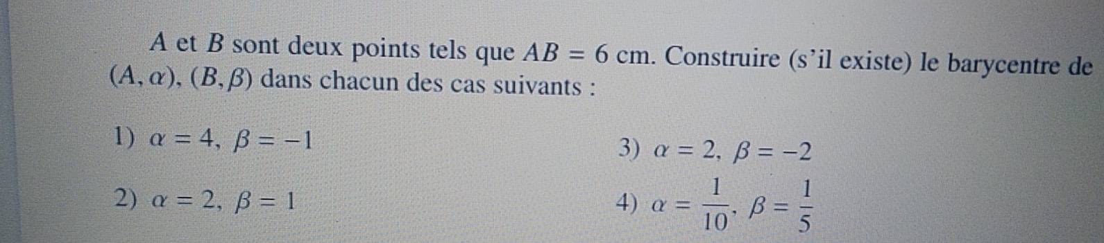 A et B sont deux points tels que AB=6cm. Construire (s’il existe) le barycentre de
(A,alpha ), (B,beta ) dans chacun des cas suivants :
1) alpha =4, beta =-1
3) alpha =2, beta =-2
2) alpha =2, beta =1 4) alpha = 1/10 , beta = 1/5 