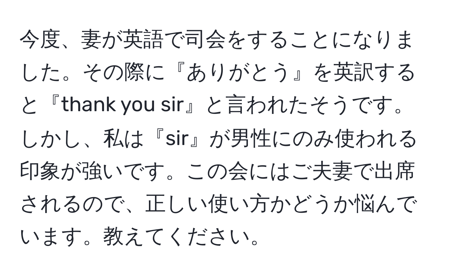 今度、妻が英語で司会をすることになりました。その際に『ありがとう』を英訳すると『thank you sir』と言われたそうです。しかし、私は『sir』が男性にのみ使われる印象が強いです。この会にはご夫妻で出席されるので、正しい使い方かどうか悩んでいます。教えてください。