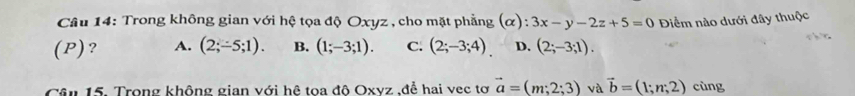 Trong không gian với hệ tọa độ Oxyz , cho mặt phẳng (α) : 3x-y-2z+5=0
(P)? A. (2;-5;1). B. (1;-3;1). C. (2;-3;4). D. (2;-3;1). Điểm nào dưới đây thuộc
Câu 15. Trong không gian với hệ toa độ Oxyz ,để hai vec tơ vector a=(m;2;3) và vector b=(1;n;2) cùng