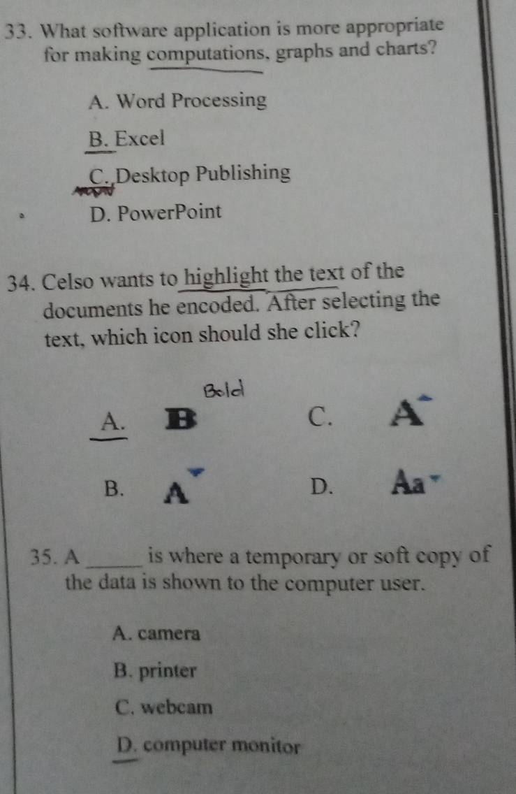 What software application is more appropriate
for making computations, graphs and charts?
A. Word Processing
B. Excel
C. Desktop Publishing
。 D. PowerPoint
34. Celso wants to highlight the text of the
documents he encoded. After selecting the
text, which icon should she click?
Bold
A. B C. A^-
B. A D. Aa^- 
35. A _is where a temporary or soft copy of 
the data is shown to the computer user.
A. camera
B. printer
C. webcam
D. computer monitor