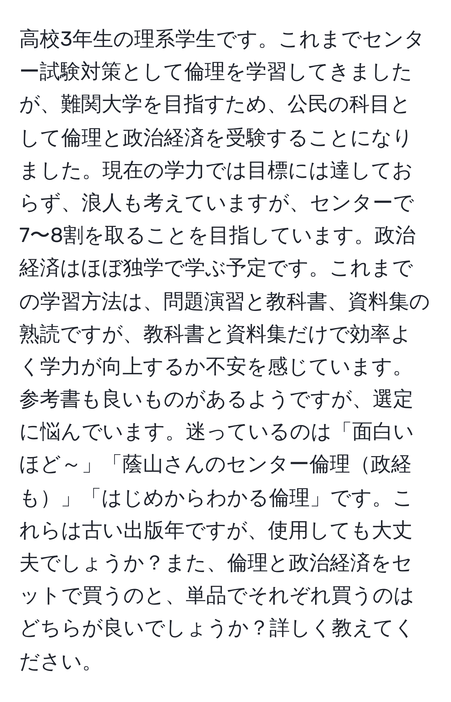 高校3年生の理系学生です。これまでセンター試験対策として倫理を学習してきましたが、難関大学を目指すため、公民の科目として倫理と政治経済を受験することになりました。現在の学力では目標には達しておらず、浪人も考えていますが、センターで7〜8割を取ることを目指しています。政治経済はほぼ独学で学ぶ予定です。これまでの学習方法は、問題演習と教科書、資料集の熟読ですが、教科書と資料集だけで効率よく学力が向上するか不安を感じています。参考書も良いものがあるようですが、選定に悩んでいます。迷っているのは「面白いほど～」「蔭山さんのセンター倫理政経も」「はじめからわかる倫理」です。これらは古い出版年ですが、使用しても大丈夫でしょうか？また、倫理と政治経済をセットで買うのと、単品でそれぞれ買うのはどちらが良いでしょうか？詳しく教えてください。