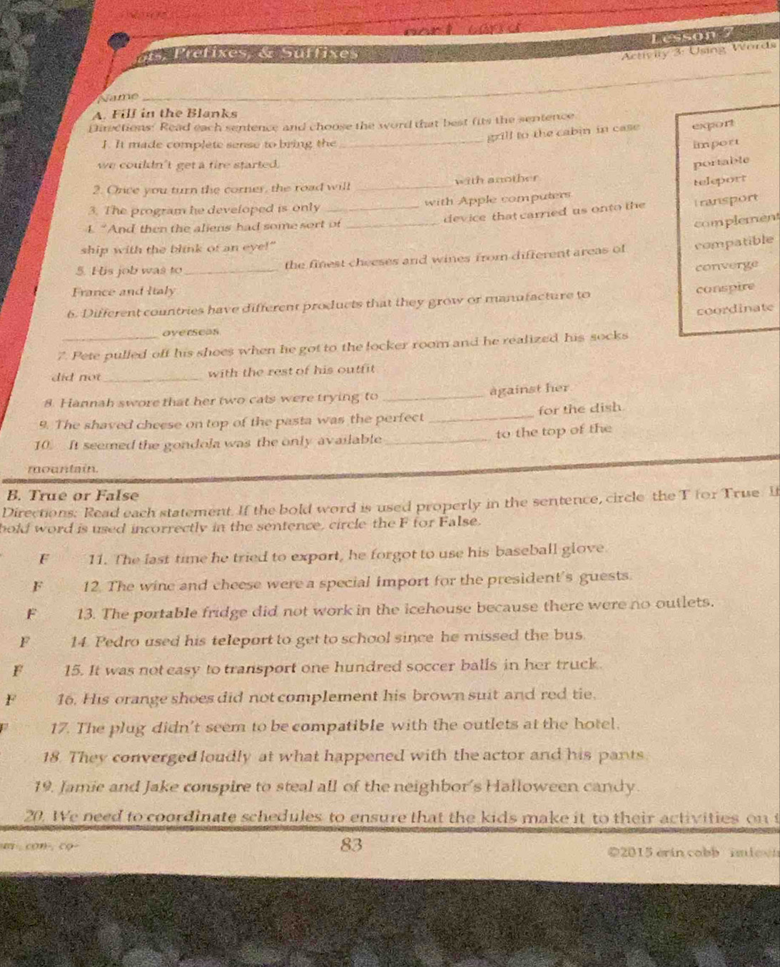 Lesson
t refixes & Suffixes
Activity 3: Using Words
Name
_
_
A. Fill in the Blanks
Directions: Read each sentence and choose the word that best fits the sentence
grill to the cabin in case export
I. It made complete sense to bring the _import
we couldn't get a fire started.
portable
2. Once you turn the corner, the road will _with another
teleport
3. The program he developed is only _with Apple computers
device that carried us onto the Transport
L “And then the aliens had some sort of_
complement
ship with the blink of an eye!"
5. His job was to _the finest cheeses and wines from different areas of compatible
converge
France and Italy
conspire
6. Different countries have different products that they grow or manufacture to
coordinate
overseas
7. Pete pulled off his shoes when he got to the locker room and he realized his socks
did not _with the rest of his outfit 
against her
8. Hannah swore that her two cals were trying to_
9. The shaved cheese on top of the pasta was the perfect _for the dish.
10. It seemed the gondola was the only available_ to the top of the
mountain.
B. True or False
Directions: Read each statement. If the bold word is used properly in the sentence, circle the T for True. It
bold word is used incorrectly in the sentence, circle the F for False.
F 11. The last time he tried to export, he forgot to use his baseball glove.
F 12. The wine and cheese were a special import for the president's guests.
F 13. The portable fridge did not work in the icehouse because there were no outlets.
F 14. Pedro used his teleport to get to school since he missed the bus.
F 15. It was not easy to transport one hundred soccer balls in her truck.
F 16. His orange shoes did not complement his brown suit and red tie.
17. The plug didn't seem to be compatible with the outlets at the hotel.
18. They converged loudly at what happened with the actor and his pants
19. Jamie and Jake conspire to steal all of the neighbor’s Halloween candy.
20. We need to coordinate schedules to ensure that the kids make it to their activities on t
83
m con-, co- ©2015 erin cobb imiovn