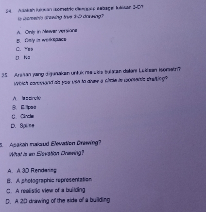 Adakah lukisan isometric dianggap sebagai lukisan 3-D?
Is isometric drawing true 3-D drawing?
A. Only in Newer versions
B. Only in workspace
C. Yes
D.No
25. Arahan yang digunakan untuk melukis bulatan dalam Lukisan Isometri?
Which command do you use to draw a circle in isometric drafting?
A. Isocircle
B. Ellipse
C. Circle
D. Spline
6. Apakah maksud Elevation Drawing?
What is an Elevation Drawing?
A. A 3D Rendering
B. A photographic representation
C. A realistic view of a building
D. A 2D drawing of the side of a building