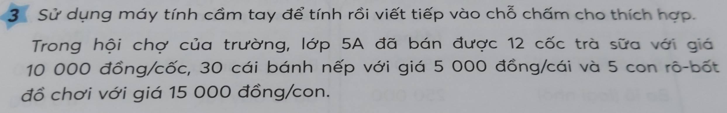 Sử dụng máy tính cầm tay để tính rồi viết tiếp vào chỗ chấm cho thích hợp. 
Trong hội chợ của trường, lớp 5A đã bán được 12 cốc trà sữa với giá
10 000 đồng/cốc, 30 cái bánh nếp với giá 5 000 đồng/cái và 5 con rô-bốt 
đồ chơi với giá 15 000 đồng/con.