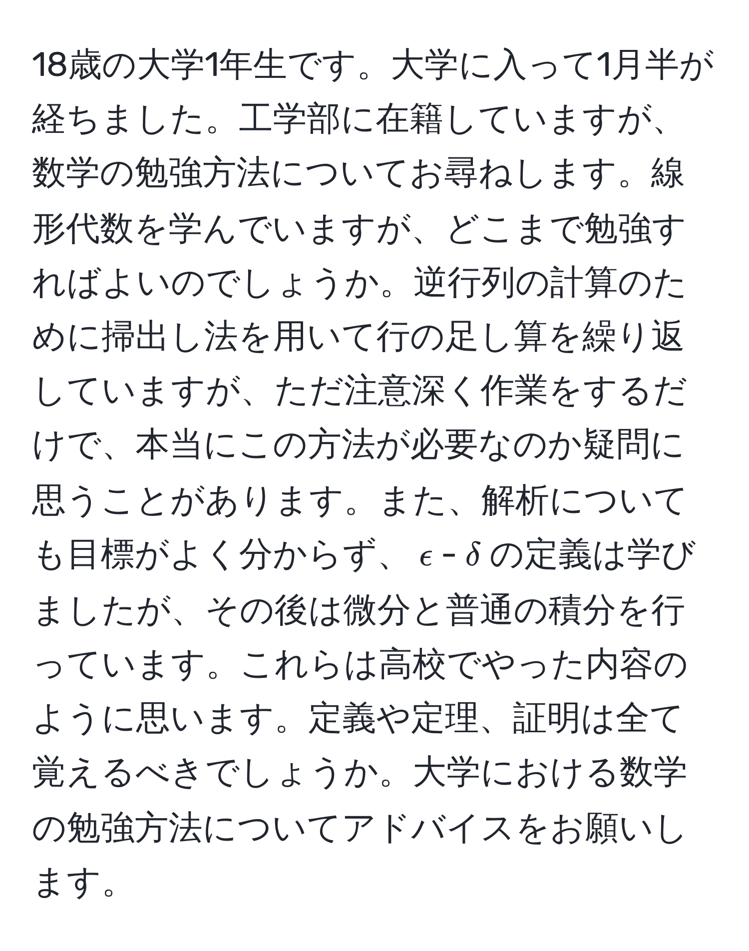 18歳の大学1年生です。大学に入って1月半が経ちました。工学部に在籍していますが、数学の勉強方法についてお尋ねします。線形代数を学んでいますが、どこまで勉強すればよいのでしょうか。逆行列の計算のために掃出し法を用いて行の足し算を繰り返していますが、ただ注意深く作業をするだけで、本当にこの方法が必要なのか疑問に思うことがあります。また、解析についても目標がよく分からず、$epsilon$-$delta$の定義は学びましたが、その後は微分と普通の積分を行っています。これらは高校でやった内容のように思います。定義や定理、証明は全て覚えるべきでしょうか。大学における数学の勉強方法についてアドバイスをお願いします。