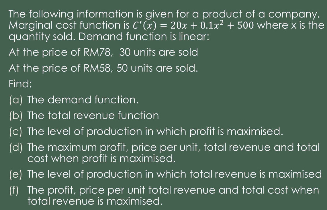 The following information is given for a product of a company. 
Marginal cost function is C'(x)=20x+0.1x^2+500 where x is the 
quantity sold. Demand function is linear: 
At the price of RM78, 30 units are sold 
At the price of RM58, 50 units are sold. 
Find: 
(a) The demand function. 
(b) The total revenue function 
(c) The level of production in which profit is maximised. 
(d) The maximum profit, price per unit, total revenue and total 
cost when profit is maximised. 
(e) The level of production in which total revenue is maximised 
(f) The profit, price per unit total revenue and total cost when 
total revenue is maximised.