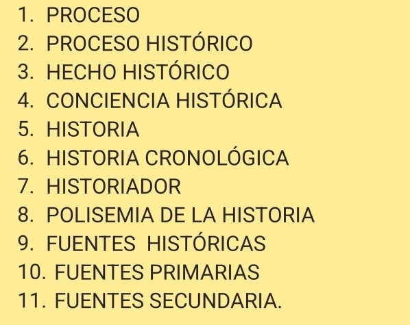 PROCESO 
2. PROCESO HISTÓRICO 
3. HECHO HISTÓRICO 
4. CONCIENCIA HISTÓRICA 
5. HISTORIA 
6. HISTORIA CRONOLÓGICA 
7. HISTORIADOR 
8. POLISEMIA DE LA HISTORIA 
9. FUENTES HISTÓRICAS 
10. FUENTES PRIMARIAS 
11. FUENTES SECUNDARIA.