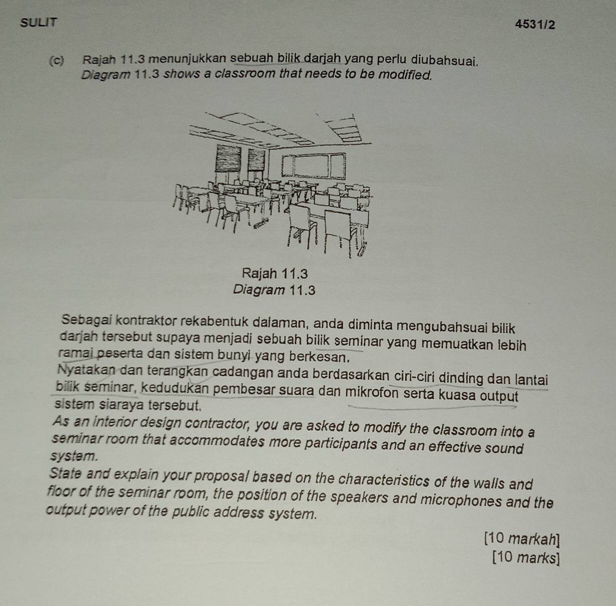 SULIT 4531/2 
(c) Rajah 11.3 menunjukkan sebuah bilik darjah yang perlu diubahsuai. 
Diagram 11.3 shows a classroom that needs to be modified. 
Rajah 11.3 
Diagram 11.3 
Sebagai kontraktor rekabentuk dalaman, anda diminta mengubahsuai bilik 
darjah tersebut supaya menjadi sebuah bilik seminar yang memuatkan lebih 
ramai peserta dan sistem bunyi yang berkesan. 
Nyatakan dan terangkan cadangan anda berdasarkan ciri-ciri dinding dan lantai 
bilik seminar, kedudukan pembesar suara dan mikrofon serta kuasa output 
sistem siaraya tersebut. 
As an interior design contractor, you are asked to modify the classroom into a 
seminar room that accommodates more participants and an effective sound 
system. 
State and explain your proposal based on the characteristics of the walls and 
floor of the seminar room, the position of the speakers and microphones and the 
output power of the public address system. 
[10 markah] 
[10 marks]