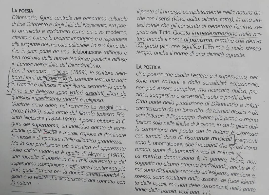 La poesia Il poeta si immerge completamente nella natura an-
D'Annunzio, figura centrale nel panorama culturale che con i sensi (vista, udito, olfatto, tatto), in una sin-
di fine Ottocento e degli inizi del Novecento, era poe- tesi totale che gli consente di penetrare l’anima se-
ta ammirato e acclamato come un divo moderno greta del Tutto. Questa immedesimazione nella na-
attento a curare la propria immagine e a rispondere tura prende il nome di panismo, termine che deriva
alle esigenze del mercato editoriale. La sua fama de- dal greco pan, che significa tutto ma è, nello stesso
riva in gran parte da una rielaborazione raffinata e tempo, anche il nome di una divinità agreste.
ben costruita delle nuove tendenze poetiche diffuse
in Europa nell’ambito del Decadentismo. La poetica
Con il romanzo Il piacere (1889), lo scrittore riela- Una poesia che esalta l’esteta e il superuomo, per-
bora i temi dell Estetismo, la corrente letteraria nata sone non comuni e dalla sensibilità eccezionale,
ín Francia e diffusasi in Inghilterra, secondo la quale non può essere semplice, ma ricercata, aulica, pre-
Jarte e la bellezza sono valori assoluti, liberi da ziosa, suggestiva e accessibile solo a pochi eletti.
qualsiasi impedimento morale e religioso.  Gran parte della produzione di D'Annunzio è infatti
Qualche anno dopo, nel romanzo Le vergini delle caratterizzata da un tono alto, da termini arcaici e da
rocce (1895), sulle orme del filosofo tedesco Frie-
drich Nietzsche (1844-1900), il poeta elabora la fi- echi letterari. Il linguaggio diventa più piano e meno
fastoso solo nelle liriche di Alcyone, in cui la gioia del-
gura del superuomo, un individuo dotato di ecce- la comunione del poeta con la natura è espressa
zionali qualità fisichē e morali, capace di dominare con termini densi di risonanze musicali. Frequenti
le masse e di riportare l’Italia all’antica grandezza. sono le onomatopee, cioè i vocaboli che riproducono
Ma la sua produzione più autentica ed apprezzata rumori, suoni di strumenti e voci di animali.
dalla critica moderna è quella di Alcyone (1903), La metrica dannunziana è, in genere, liberà, non
una raccolta di poesie in cui i miti dell'esteta e del soggetta ad alcuno schema tradizionale; anche le ri-
superuomo scompaiono e affiorano i sentimenti più me sono distribuite secondo un’esigenza interiore e,
puri, quali l'amore per la donna amata nonché la spesso, sono sostituite dalle assonanze (cioè identi-
gioia e la vitalità che scaturiscono dal contatto con tà delle vocali, ma non delle consonanti, nella parte
la natura. finale della parola, vedi paq. 11).