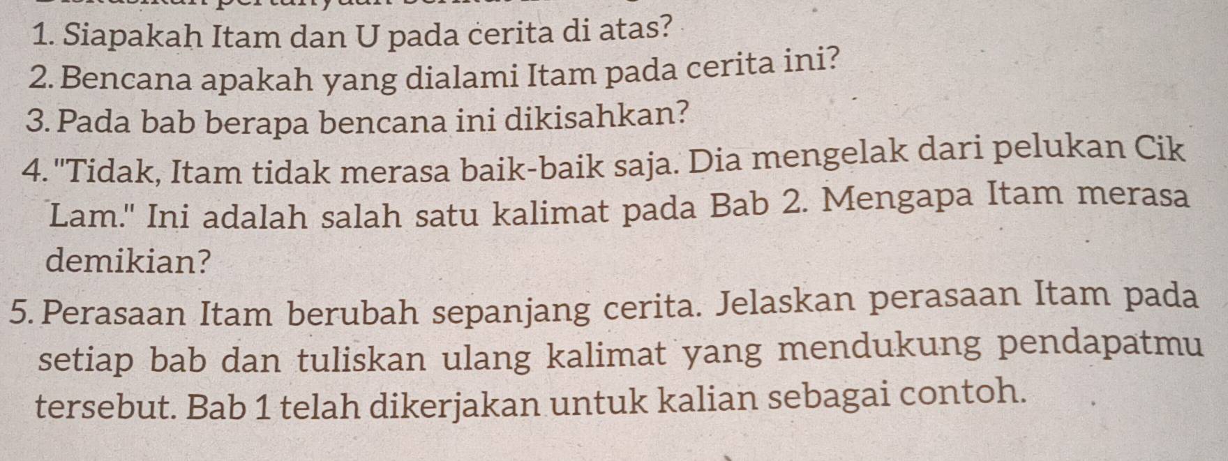 Siapakah Itam dan U pada cerita di atas? 
2. Bencana apakah yang dialami Itam pada cerita ini? 
3. Pada bab berapa bencana ini dikisahkan? 
4. "Tidak, Itam tidak merasa baik-baik saja. Dia mengelak dari pelukan Cik 
Lam." Ini adalah salah satu kalimat pada Bab 2. Mengapa Itam merasa 
demikian? 
5. Perasaan Itam berubah sepanjang cerita. Jelaskan perasaan Itam pada 
setiap bab dan tuliskan ulang kalimat yang mendukung pendapatmu 
tersebut. Bab 1 telah dikerjakan untuk kalian sebagai contoh.