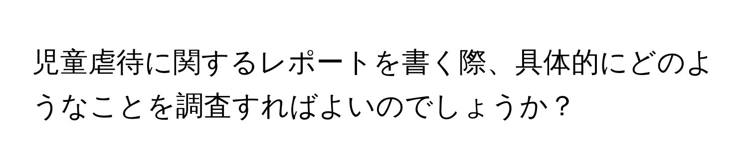 児童虐待に関するレポートを書く際、具体的にどのようなことを調査すればよいのでしょうか？