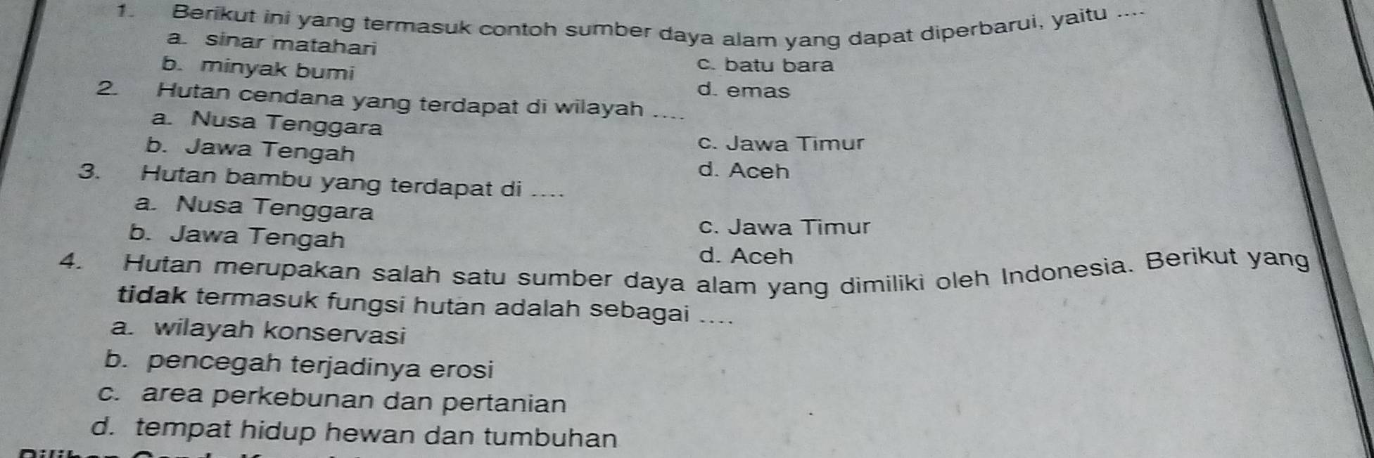 Berikut ini yang termasuk contoh sumber daya alam yang dapat diperbarui, yaitu ....
a sinar matahari
b. minyak bumi
c. batu bara
d. emas
2. Hutan cendana yang terdapat di wilayah_
a. Nusa Tenggara
b. Jawa Tengah
c. Jawa Timur
d. Aceh
3. Hutan bambu yang terdapat di_
a. Nusa Tenggara
c. Jawa Timur
b. Jawa Tengah
d. Aceh
4. Hutan merupakan salah satu sumber daya alam yang dimiliki oleh Indonesia. Berikut yang
tidak termasuk fungsi hutan adalah sebagai ....
a. wilayah konservasi
b. pencegah terjadinya erosi
c. area perkebunan dan pertanian
d. tempat hidup hewan dan tumbuhan