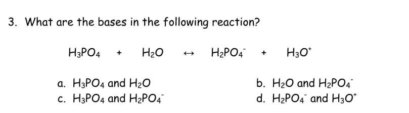 What are the bases in the following reaction?
H_3PO_4+H_2Orightarrow H_2PO_4^(-+H_3)O^+
a. H_3PO_4 and H_2O b. H_2O and H_2PO_4^(-
C. H_3)PO_4 and H_2PO_4^(- d. H_2)PO_4^(- and H_3)O^+