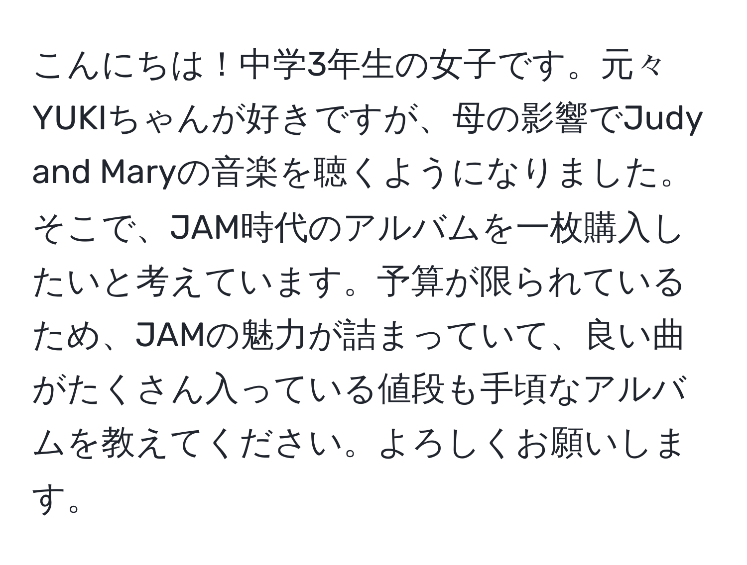 こんにちは！中学3年生の女子です。元々YUKIちゃんが好きですが、母の影響でJudy and Maryの音楽を聴くようになりました。そこで、JAM時代のアルバムを一枚購入したいと考えています。予算が限られているため、JAMの魅力が詰まっていて、良い曲がたくさん入っている値段も手頃なアルバムを教えてください。よろしくお願いします。