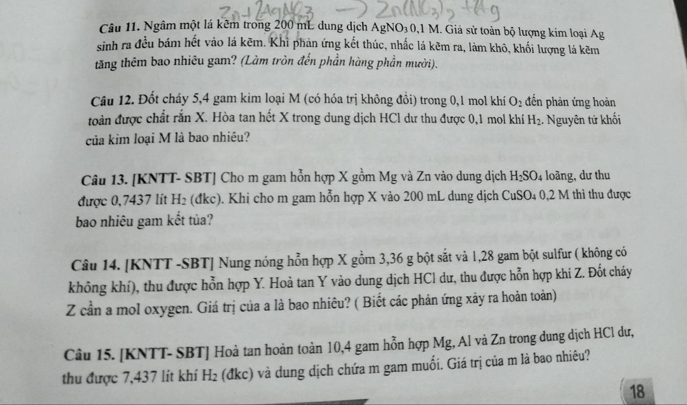 Ngâm một lá kêm trong 200 mL dung dịch AgNO_30,1M 1. Giả sử toàn bộ lượng kim loại Ag
sinh ra đều bám hết vào lá kẽm. Khi phản ứng kết thúc, nhấc lá kẽm ra, làm khô, khối lượng lá kẽm
tăng thêm bao nhiêu gam? (Làm tròn đến phần hàng phần mười).
Câu 12. Đốt cháy 5,4 gam kim loại M (có hóa trị không đồi) trong 0,1 mol khí O_2 đến phản ứng hoàn
toàn được chất rắn X. Hòa tan hết X trong dung dịch HCl dư thu được 0,1 mol khí H_2.  Nguyên tử khối
của kim loại M là bao nhiêu?
Câu 13. [KNTT- SBT] Cho m gam hỗn hợp X gồm Mg và Zn vào dung dịch H_2SO_4 loàng, dư thu
được 0,7437 lít H_2 (đkc). Khi cho m gam hỗn hợp X vào 200 mL dung dịch CuSO_4 0,2 M thì thu được
bao nhiêu gam kết tủa?
Câu 14. [KNTT -SBT] Nung nóng hỗn hợp X gồm 3,36 g bột sắt và 1,28 gam bột sulfur ( không có
không khí), thu được hỗn hợp Y. Hoà tan Y vào dung dịch HCl dư, thu được hỗn hợp khi Z. Đốt cháy
Z cần a mol oxygen. Giá trị của a là bao nhiêu? ( Biết các phản ứng xảy ra hoàn toàn)
Câu 15. [KNTT- SBT] Hoà tan hoàn toàn 10,4 gam hỗn hợp Mg, Al và Zn trong dung dịch HCl dư,
thu được 7,437 lít khí H_2 (đkc) và dung dịch chứa m gam muối. Giá trị của m là bao nhiêu?
18