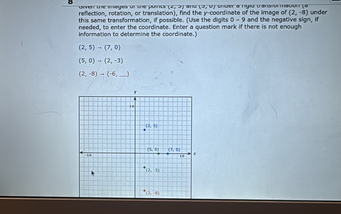 Given the images of the points (2,9) ar u (3,0) ander a rígia transformatión (a
reflection, rotation, or translation), find the y-coordinate of the image of (2,-8) under
this same transformation, if possible. (Use the digits 0-9 and the negative sign, if
needed, to enter the coordinate. Enter a question mark if there is not enough
information to determine the coordinate.)
(2,5)to (7,0)
(5,0)to (2,-3)
_ (2,-8)to (-6,_ )