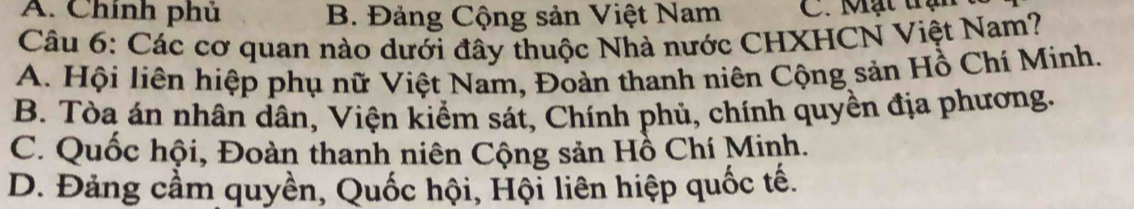 A. Chính phủ B. Đảng Cộng sản Việt Nam C. Mạt trận
Câu 6: Các cơ quan nào dưới đây thuộc Nhà nước CHXHCN Việt Nam?
A. Hội liên hiệp phụ nữ Việt Nam, Đoàn thanh niên Cộng sản Hồ Chí Minh.
B. Tòa án nhân dân, Viện kiểm sát, Chính phủ, chính quyền địa phương.
C. Quốc hội, Đoàn thanh niên Cộng sản Hồ Chí Minh.
D. Đảng cầm quyền, Quốc hội, Hội liên hiệp quốc tế.