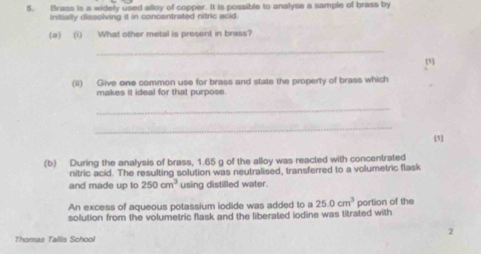 Brass is a widely used alloy of copper. It is possible to analyse a sample of brass by 
initially dissolving it in concentrated nitric acid. 
(a) (i) What other metal is present in brass? 
_ 
(1] 
(ii) Give one common use for brass and state the property of brass which 
makes it ideal for that purpose. 
_ 
_ 
[1] 
(b) During the analysis of brass, 1.65 g of the alloy was reacted with concentrated 
nitric acid. The resulting solution was neutralised, transferred to a volumetric flask 
and made up to 250cm^3 using distilled water. 
An excess of aqueous potassium iodide was added to a 25.0cm^3 porlion of the 
solution from the volumetric flask and the liberated iodine was titrated with 
2 
Thomas Tallis School