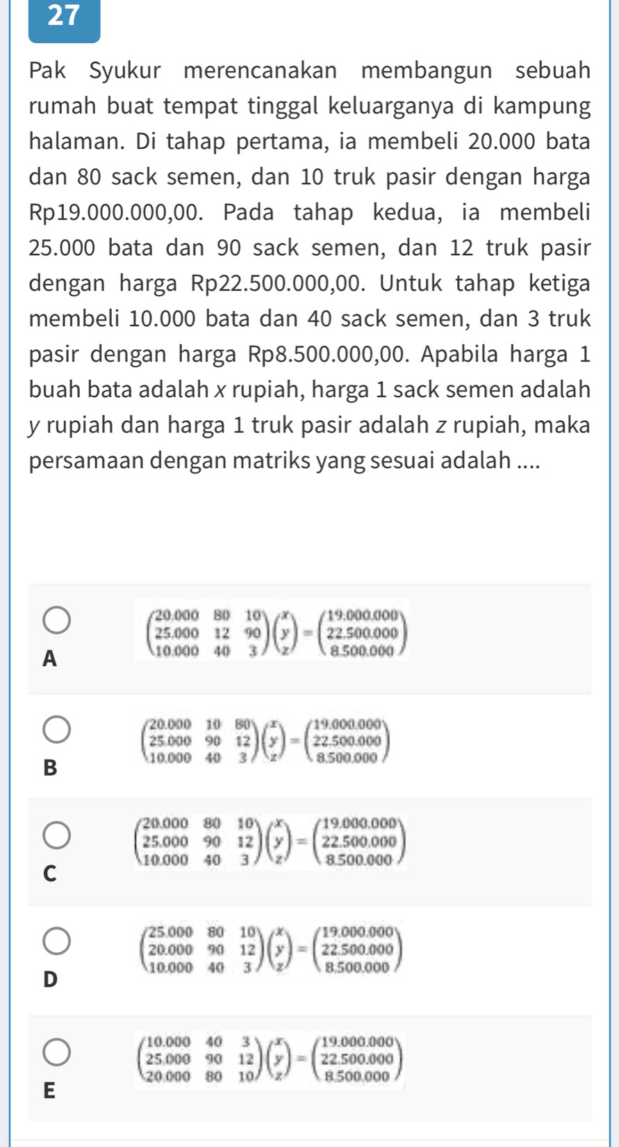 Pak Syukur merencanakan membangun sebuah
rumah buat tempat tinggal keluarganya di kampung
halaman. Di tahap pertama, ia membeli 20.000 bata
dan 80 sack semen, dan 10 truk pasir dengan harga
Rp19.000.000,00. Pada tahap kedua, ia membeli
25.000 bata dan 90 sack semen, dan 12 truk pasir
dengan harga Rp22.500.000,00. Untuk tahap ketiga
membeli 10.000 bata dan 40 sack semen, dan 3 truk
pasir dengan harga Rp8.500.000,00. Apabila harga 1
buah bata adalah x rupiah, harga 1 sack semen adalah
y rupiah dan harga 1 truk pasir adalah z rupiah, maka
persamaan dengan matriks yang sesuai adalah ....
A
beginpmatrix 20.000&80&10 25.000&12&90 10.000&40&3endpmatrix beginpmatrix x y zendpmatrix =beginpmatrix 19.000.000 22.500.000 8.500.000endpmatrix
beginpmatrix 20.000&10&80 25.000&90&12 10.000&40&3endpmatrix beginpmatrix x y zendpmatrix =beginpmatrix 19.000.000 22.500.000 8.500.000endpmatrix
B
beginpmatrix 20.000&80&10 25.000&90&12 10.000&40&3endpmatrix beginpmatrix x y zendpmatrix =beginpmatrix 19.000.000 22.500.000 8.500.000endpmatrix
C
beginpmatrix 25.000&80&10 20.000&90&12 10.000&40&3endpmatrix beginpmatrix x y zendpmatrix =beginpmatrix 19.000.000 22.500.000 8.500.000endpmatrix
D
beginpmatrix 10.000&40&3 25.000&90&12 20.000&80&10endpmatrix beginpmatrix x y zendpmatrix =beginpmatrix 19.000.000 22.500.000 8.500.000endpmatrix
E