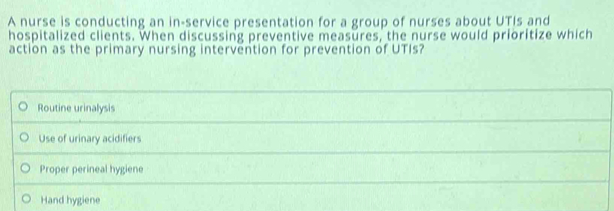 A nurse is conducting an in-service presentation for a group of nurses about UTIs and
hospitalized clients. When discussing preventive measures, the nurse would prioritize which
action as the primary nursing intervention for prevention of UTIs?
Routine urinalysis
Use of urinary acidifiers
Proper perineal hygiene
Hand hygiene