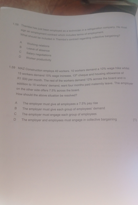 1.58 Themba has just been employed as a technician in a refrigeration company. He must
sign an employment contract which includes terms of employment.
What should be included in Themba's contract regarding collective bargaining?
A Working relations
B Leave of absence
C Salary negotiations
Worker productivity
1.59 MAZ Construction emplovs 40 workers. 10 workers demand a 10% wage hike whils
15 workers demand 15% wage increase, 13^(th) cheque and housing allowance of
R1 500 per month. The rest of the workers demand 12% across the board and in
addition to 15 workers' demand, want four months paid maternity leave. The employer
on the other side offers 7.5% across the board.
How should the above situation be resolved?
A The employer must give all employees a 7.5% pay rise
B The employer must give each group of employees' demand
C The employer must engage each group of employees
D The employer and employees must engage in collective bargaining (1)