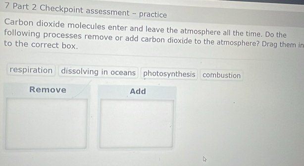 Checkpoint assessment - practice
Carbon dioxide molecules enter and leave the atmosphere all the time. Do the
following processes remove or add carbon dioxide to the atmosphere? Drag them in
to the correct box.
respiration dissolving in oceans photosynthesis combustion
Remove Add