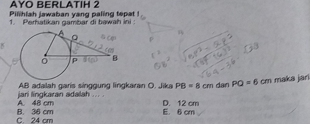 AYO BERLATIH 2
Pilihlah jawaban yang paling topat !
1. Perhatikan gambar di bawah ini :
n
AB adalah garis singgung lingkaran O. Jika PB=8cm dan PQ=6 cm maka jari
jari lingkaran adalah ... .
A. 48 cm D. 12 cm
B. 36 cm E. 8 cm
C. 24 cm