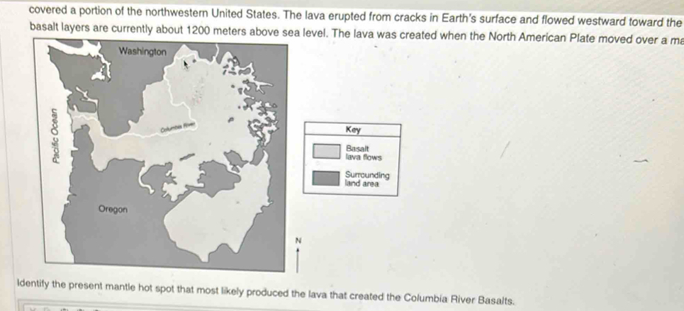 covered a portion of the northwestern United States. The lava erupted from cracks in Earth's surface and flowed westward toward the 
basalt layers are currently vel. The lava was created when the North American Plate moved over a ma 
Key 
Basalt 
lava flows 
Surrounding 
land area 
lify the present mantle hot spot that most likely produced the lava that created the Columbia River Basalts.