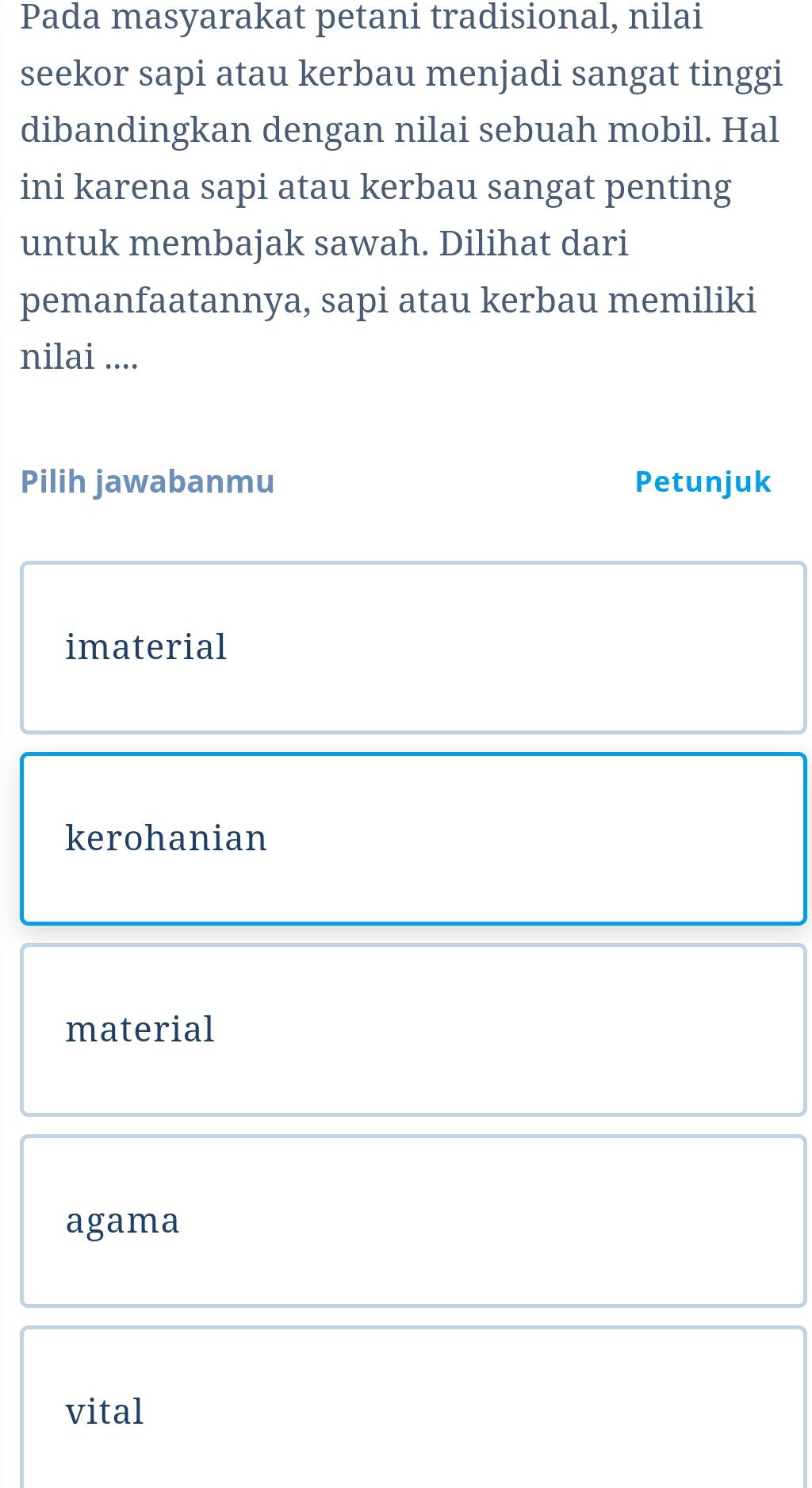 Pada masyarakat petani tradisional, nilai
seekor sapi atau kerbau menjadi sangat tinggi
dibandingkan dengan nilai sebuah mobil. Hal
ini karena sapi atau kerbau sangat penting
untuk membajak sawah. Dilihat dari
pemanfaatannya, sapi atau kerbau memiliki
nilai ....
Pilih jawabanmu Petunjuk
imaterial
kerohanian
material
agama
vital