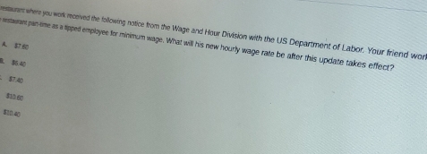 estaurent where you work received the following notice from the Wage and Hour Division with the US Department of Labor. Your friend wor
restaurant pan-time as a lipped employee for minimum wage. What will his new hourly wage rate be after this update takes effect?
A. $7 60
B. 56 40
87.40
$10.60
$10.40