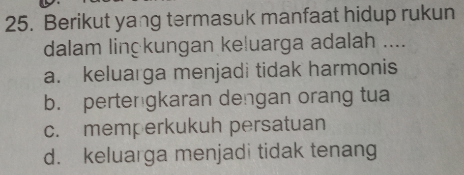 Berikut yang termasuk manfaat hidup rukun
dalam linçkungan keluarga adalah ....
a. keluarga menjadi tidak harmonis
b. pertengkaran dengan orang tua
c. memperkukuh persatuan
d. keluarga menjadi tidak tenang