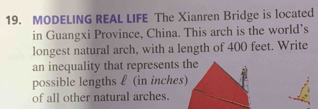 MODELING REAL LIFE The Xianren Bridge is located 
in Guangxi Province, China. This arch is the world’s 
longest natural arch, with a length of 400 feet. Write 
an inequality that represents the 
possible lengths ℓ (in inches) 
of all other natural arches.