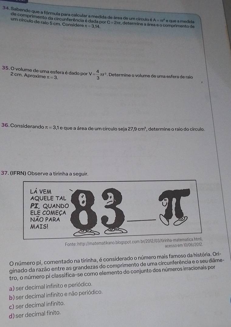 Sabendo que a fórmula para calcular a medida de área de um círculo é A=π r^2 e que a medida
de comprimento da circunferência é dada por C=2π r
um círculo de raio 5 cm. Considere π =3,14. , determine a área e o comprimento de
35. O volume de uma esfera é dado por π =3. V= 4/3 π r^3. Determine o volume de uma esfera de raio
2 cm. Aproxime
36. Considerando π =3,1 e que a área de um círculo seja 27,9cm^2 , determine o raio do círculo.
37. (IFRN) Observe a tirinha a seguir.
Fonte: http://matematikano.blogspot.com.br/2
acesso em 10/06/2012.
O número pi, comentado na tirinha, é considerado o número mais famoso da história. Ori-
ginado da razão entre as grandezas do comprimento de uma circunferência e o seu diâme-
tro, o número pi classifica-se como elemento do conjunto dos números irracionais por
a) ser decimal infinito e periódico.
b) ser decimal infinito e não periódico.
c) ser decimal infinito.
d) ser decimal finito.