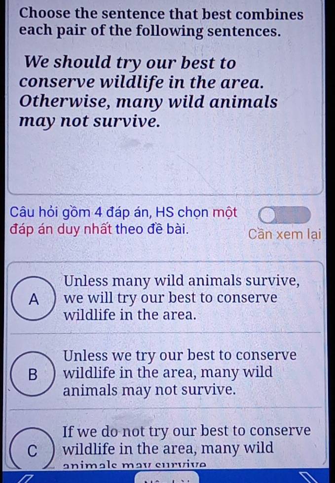 Choose the sentence that best combines
each pair of the following sentences.
We should try our best to
conserve wildlife in the area.
Otherwise, many wild animals
may not survive.
Câu hỏi gồm 4 đáp án, HS chọn một
đáp án duy nhất theo đề bài. Cần xem lại
Unless many wild animals survive,
A ) we will try our best to conserve
wildlife in the area.
Unless we try our best to conserve
B ) wildlife in the area, many wild
animals may not survive.
If we do not try our best to conserve
C wildlife in the area, many wild
animals may survive