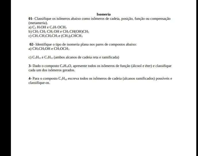 Isomeria 
01- Classifique os isômeros abaixo como isômeros de cadeia, posição, função ou compensação 
(metameria). 
a) C_3H_7OH e C_3H_7OCH_3
b) CH_3CH_2CH_2OH e CH_3CH(OH)CH_3
c) CH_3CH_2CH_2CH_3 e (CH_3)_2CHCH_3
02- Identifique o tipo de isomeria plana nos pares de compostos abaixo: 
a) CH_3CH_2OH e CH_3OCH_3
c) C_5H_12 e C_5H_12 (ambos alcanos de cadeia reta e ramificada) 
3- Dado o composto C_4H_10O, O, apresente todos os isômeros de função (álcool e éter) e classifique 
cada um dos isômeros gerados. 
4- Para o composto C_5H_10 escreva todos os isômeros de cadeia (alcanos ramificados) possíveis e 
classifique-os.