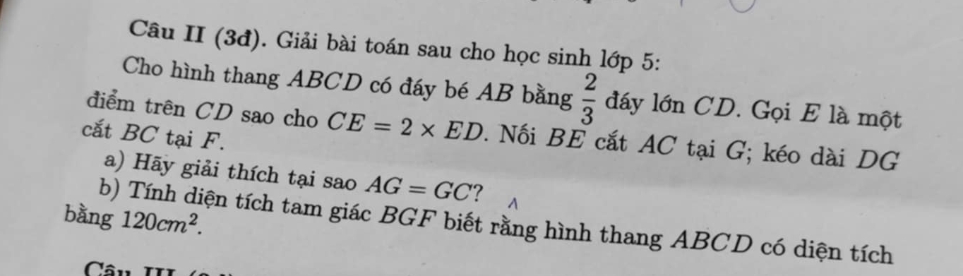 Câu II (3đ). Giải bài toán sau cho học sinh lớp 5: 
Cho hình thang ABCD có đáy bé AB bằng  2/3  đáy lớn CD. Gọi E là một 
điểm trên CD sao cho CE=2* ED. Nối BE cắt AC tại G; kéo dài DG 
cắt BC tại F. 
a) Hãy giải thích tại sao AG=GC ? 
bằng 120cm^2. 
b) Tính diện tích tam giác BGF biết rằng hình thang ABCD có diện tích 
Câ