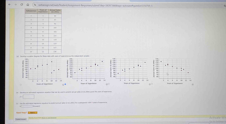 webassignnet/web/Student/Assignment-Responses/submit?dep=34397366&tags=autosave#question5350769_5 a
(a) Develop a scatter diagram for these data with years of experience as the independent variable.
Years of Experience Years of Experience
Years of Experience C Years of Experience
(b) Develop an estimated regression equation that can be used to predict annual sales (in $1,000s) given the years of expenence.
f=□
(c) Use the estimated regression equation to predict annual sales (in $1,000s) for a salesperson with 9 years of experience
□ thousand
Need Help?
' Suhrall Argett Mewing Saved Work Beverl 5 Laif Etsounen Activate Wil