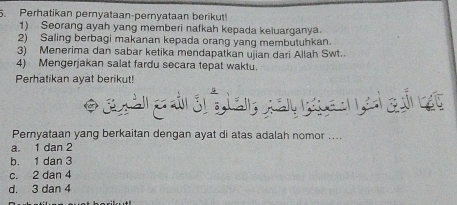 Perhatikan pernyataan-pernyataan berikut!
1) Seorang ayah yang memberi nafkah kepada keiuarganya.
2) Saling berbagi makanan kepada orang yang membutuhkan.
3) Menerima dan sabar ketika mendapatkan ujian dari Allah Swt.
4) Mengerjakan salat fardu secara tepat waktu.
Perhatikan ayat berikut!
* g àn g d lan ga g a ai gố át
Pernyataan yang berkaitan dengan ayat di atas adalah nomor ....
a. 1 dan 2
b. 1 dan 3
c. 2 dan 4
d. 3 dan 4