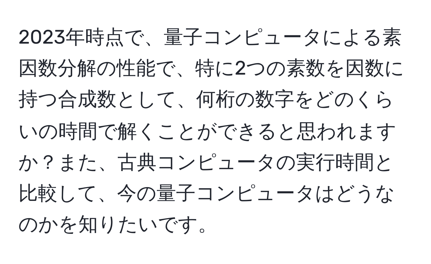2023年時点で、量子コンピュータによる素因数分解の性能で、特に2つの素数を因数に持つ合成数として、何桁の数字をどのくらいの時間で解くことができると思われますか？また、古典コンピュータの実行時間と比較して、今の量子コンピュータはどうなのかを知りたいです。